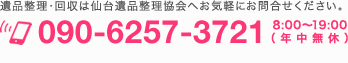 TEL 090-6257-3721 8:00〜19:00（年中無休）遺品整理・回収は宮城県仙台遺品整理協会へお気軽にお問合せください。